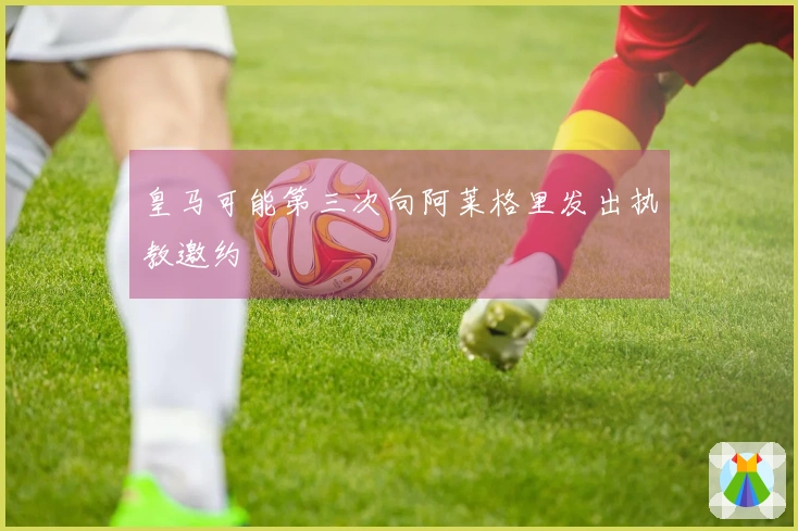 皇马可能第三次向阿莱格里发出执教邀约