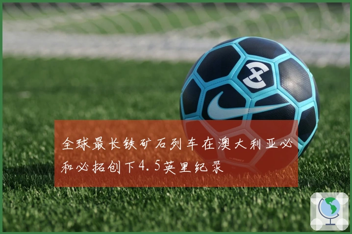 全球最长铁矿石列车在澳大利亚必和必拓创下4.5英里纪录