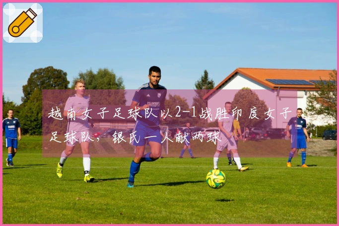 越南女子足球队以2-1战胜印度女子足球队，银氏一人献两球