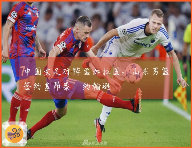 中国女足对阵孟加拉国，山东男篮签约基昂泰・约翰逊