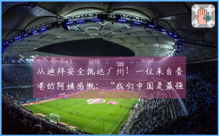 从迪拜安全抵达广州！一位来自香港的阿姨感慨：“我们中国是最强的！”