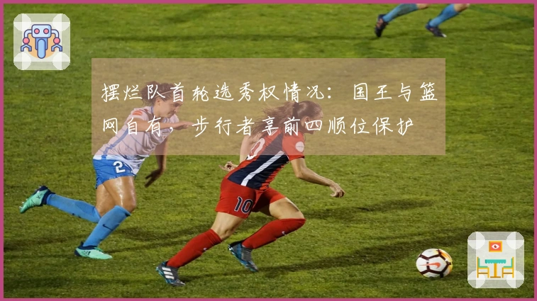摆烂队首轮选秀权情况：国王与篮网自有，步行者享前四顺位保护