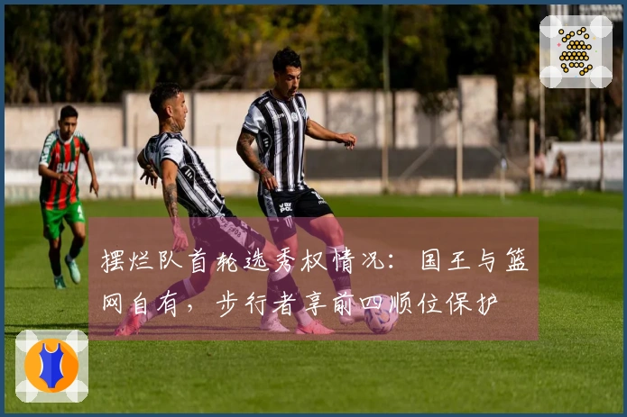 摆烂队首轮选秀权情况：国王与篮网自有，步行者享前四顺位保护
