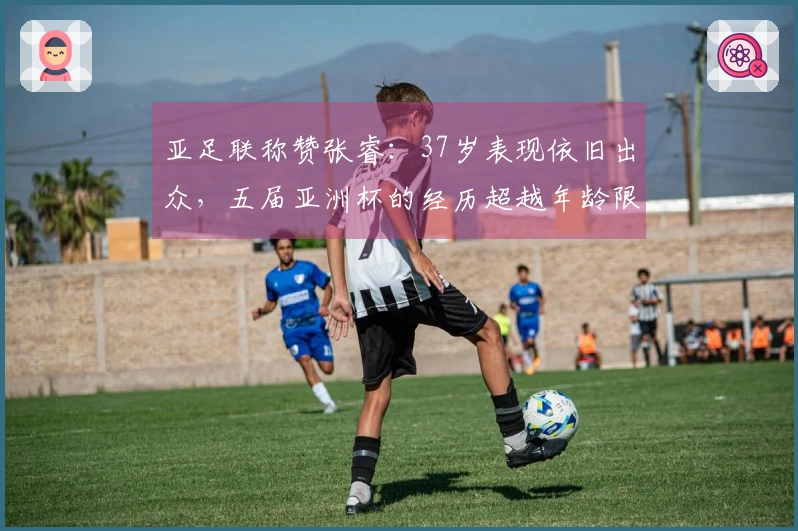 亚足联称赞张睿：37岁表现依旧出众，五届亚洲杯的经历超越年龄限制