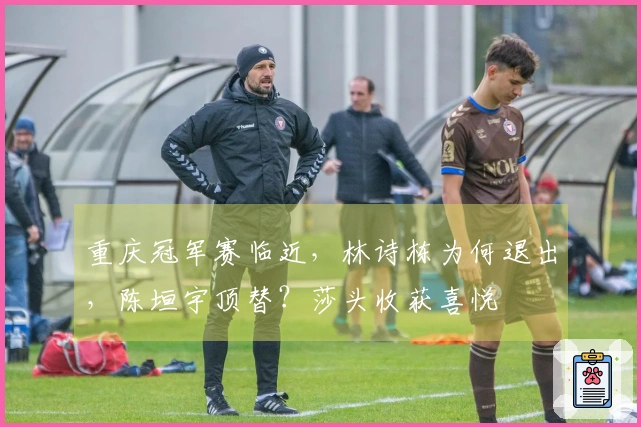 重庆冠军赛临近，林诗栋为何退出，陈垣宇顶替？莎头收获喜悦