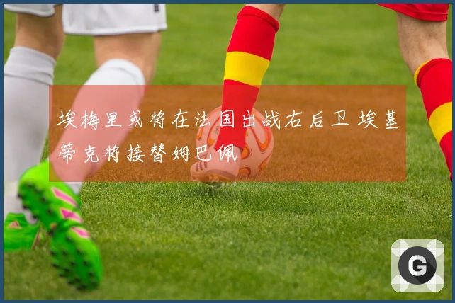埃梅里或将在法国出战右后卫 埃基蒂克将接替姆巴佩