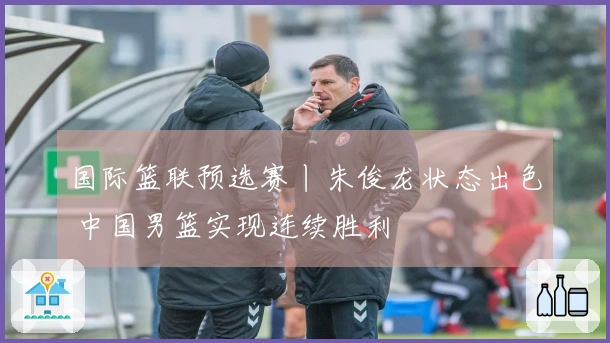 国际篮联预选赛丨朱俊龙状态出色 中国男篮实现连续胜利