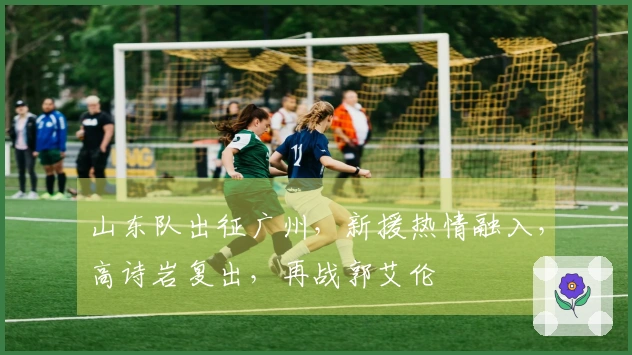 山东队出征广州，新援热情融入，高诗岩复出，再战郭艾伦
