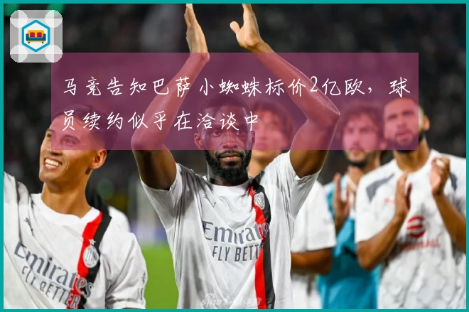 马竞告知巴萨小蜘蛛标价2亿欧，球员续约似乎在洽谈中
