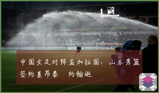 中国女足对阵孟加拉国，山东男篮签约基昂泰・约翰逊