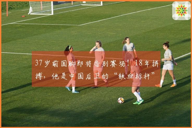 37岁前国脚即将告别赛场！18年拼搏，他是中国后卫的“铁血标杆”