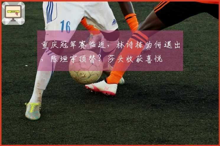 重庆冠军赛临近，林诗栋为何退出，陈垣宇顶替？莎头收获喜悦